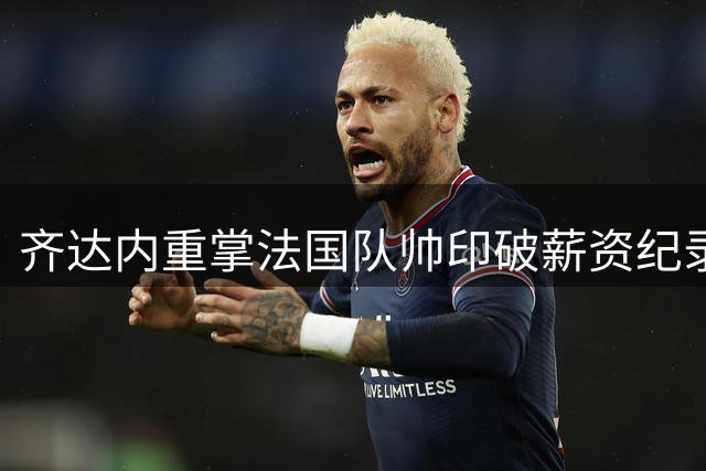 齐达内重掌法国队帅印破薪资纪录 球迷：这份薪水他值得更多